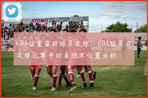 CBA位置最好球员足球:CBA球员在足球比赛中的表现及位置分析