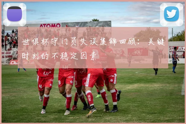 世俱杯守门员失误集锦回顾：关键时刻的不稳定因素
