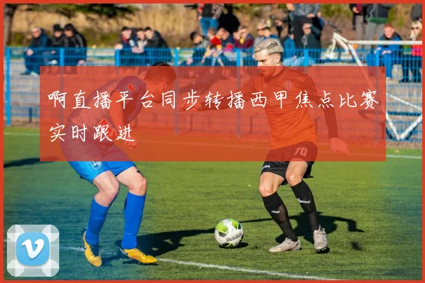 啊直播平台同步转播西甲焦点比赛实时跟进
